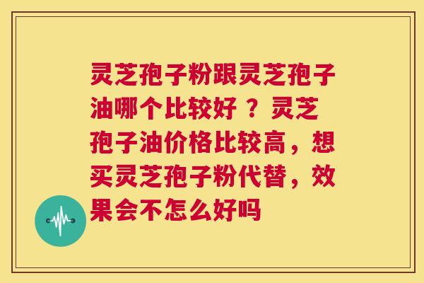 灵芝孢子粉跟灵芝孢子油哪个比较好 ？灵芝孢子油价格比较高，想买灵芝孢子粉代替，效果会不怎么好吗