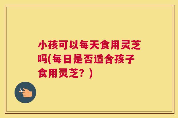 小孩可以每天食用灵芝吗(每日是否适合孩子食用灵芝？)