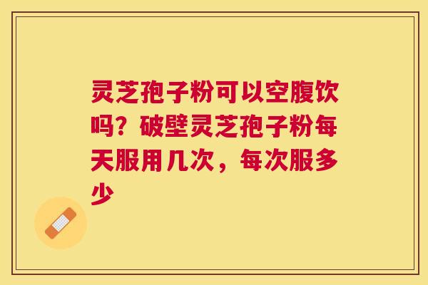灵芝孢子粉可以空腹饮吗？破壁灵芝孢子粉每天服用几次，每次服多少