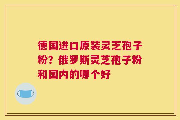 德国进口原装灵芝孢子粉？俄罗斯灵芝孢子粉和国内的哪个好