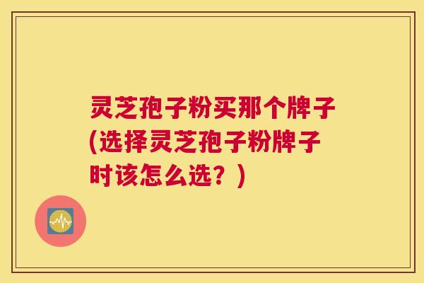 灵芝孢子粉买那个牌子(选择灵芝孢子粉牌子时该怎么选？)