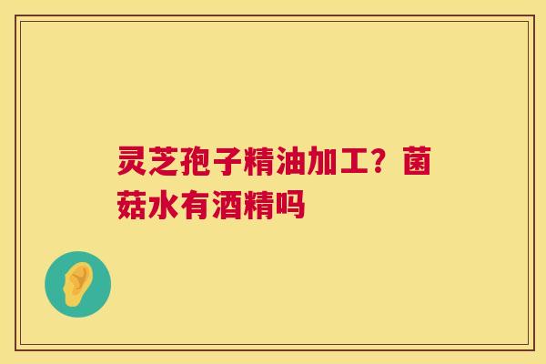 灵芝孢子精油加工？菌菇水有酒精吗
