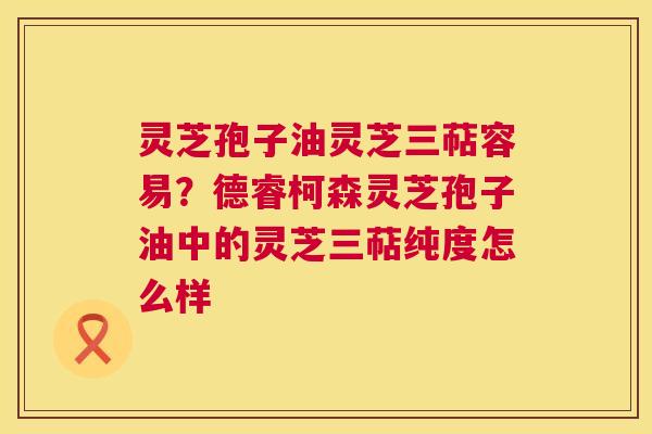 灵芝孢子油灵芝三萜容易？德睿柯森灵芝孢子油中的灵芝三萜纯度怎么样