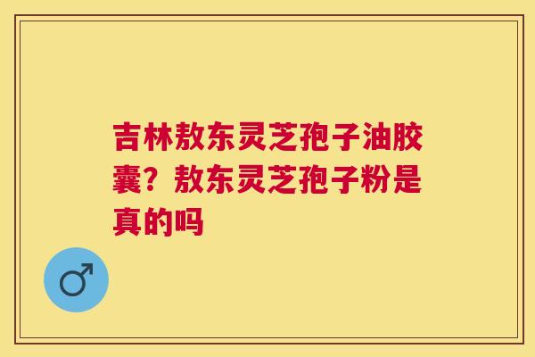 吉林敖东灵芝孢子油胶囊？敖东灵芝孢子粉是真的吗