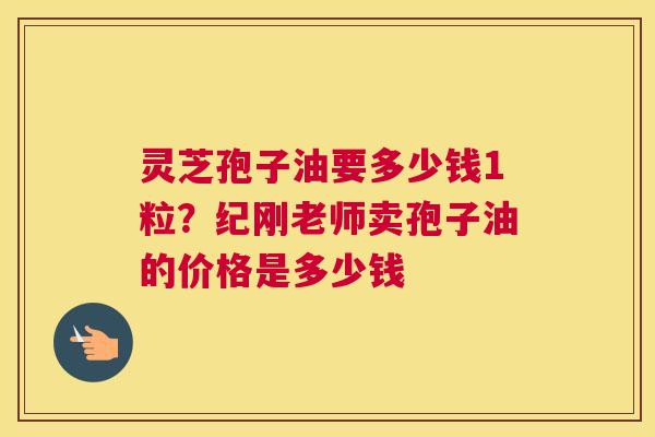 灵芝孢子油要多少钱1粒？纪刚老师卖孢子油的价格是多少钱
