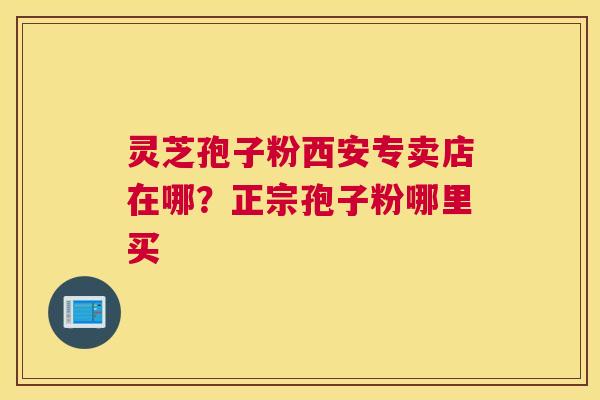 灵芝孢子粉西安专卖店在哪？正宗孢子粉哪里买