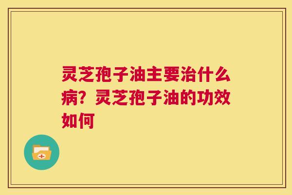 灵芝孢子油主要什么？灵芝孢子油的功效如何