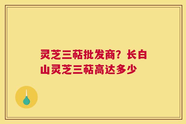 灵芝三萜批发商？长白山灵芝三萜高达多少