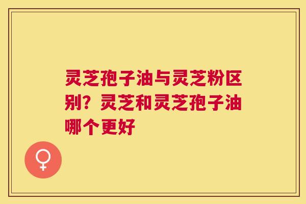 灵芝孢子油与灵芝粉区别？灵芝和灵芝孢子油哪个更好