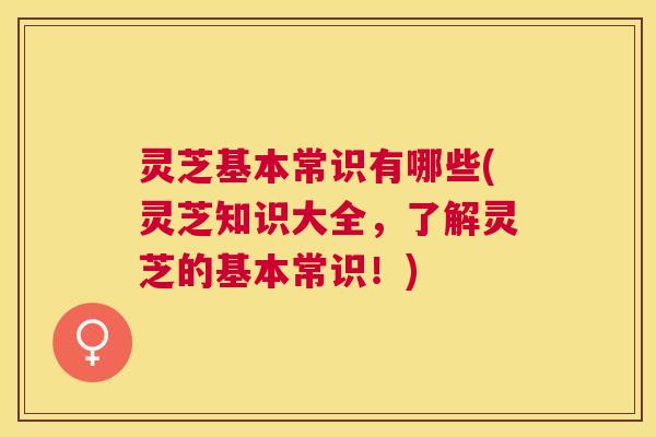 灵芝基本常识有哪些(灵芝知识大全，了解灵芝的基本常识！)