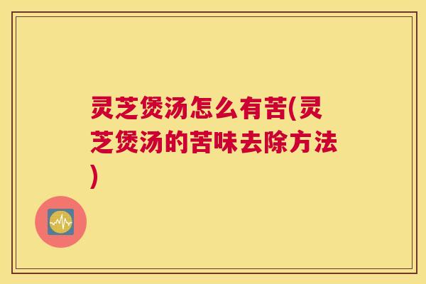 灵芝煲汤怎么有苦(灵芝煲汤的苦味去除方法)