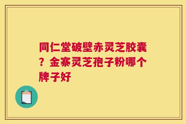 同仁堂破壁赤灵芝胶囊？金寨灵芝孢子粉哪个牌子好