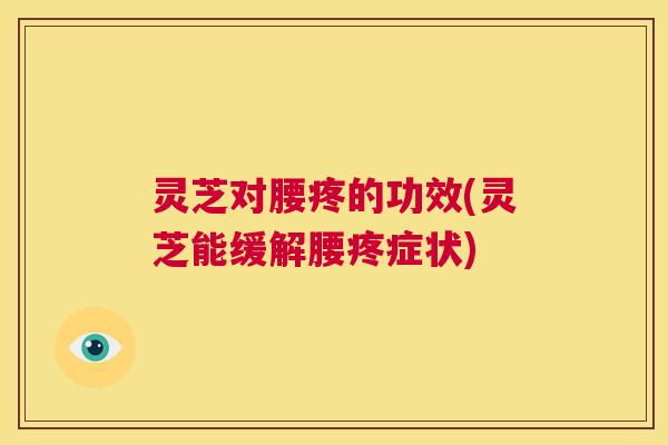 灵芝对腰疼的功效(灵芝能缓解腰疼症状)