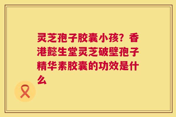 灵芝孢子胶囊小孩？香港懿生堂灵芝破壁孢子精华素胶囊的功效是什么