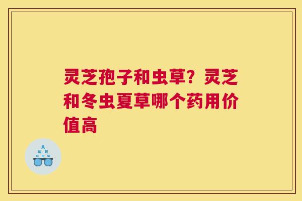 灵芝孢子和虫草？灵芝和冬虫夏草哪个药用价值高