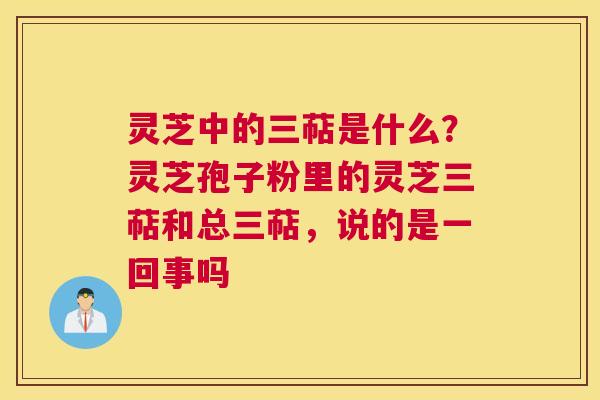 灵芝中的三萜是什么？灵芝孢子粉里的灵芝三萜和总三萜，说的是一回事吗