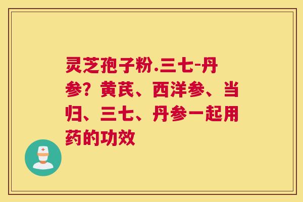 灵芝孢子粉.三七-丹参？黄芪、西洋参、当归、三七、丹参一起用药的功效