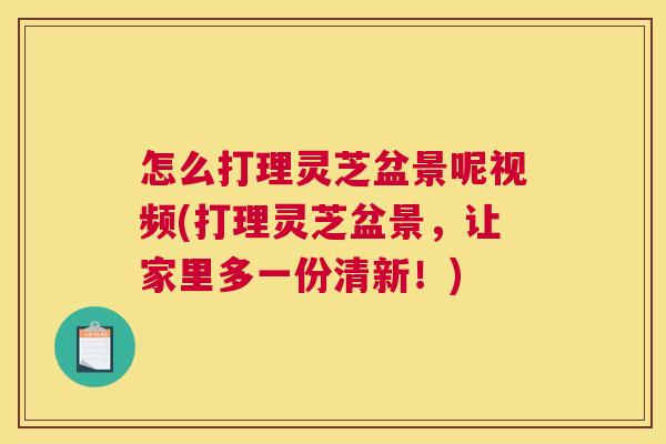 怎么打理灵芝盆景呢视频(打理灵芝盆景，让家里多一份清新！)