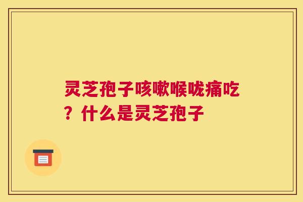 灵芝孢子喉咙痛吃？什么是灵芝孢子