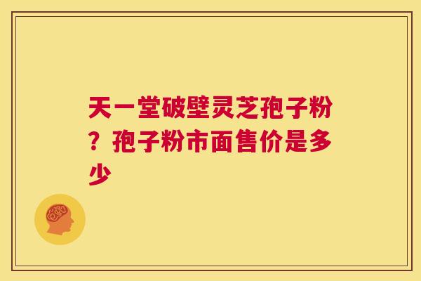 天一堂破壁灵芝孢子粉？孢子粉市面售价是多少