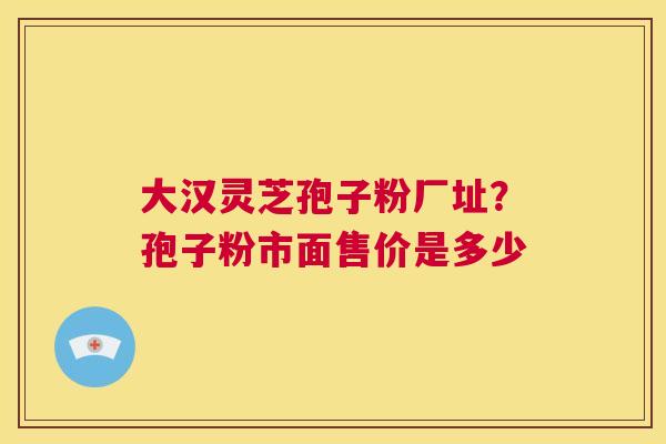 大汉灵芝孢子粉厂址？孢子粉市面售价是多少