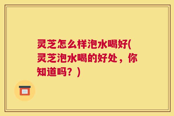 灵芝怎么样泡水喝好(灵芝泡水喝的好处，你知道吗？)