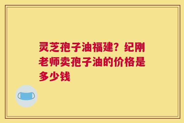 灵芝孢子油福建？纪刚老师卖孢子油的价格是多少钱