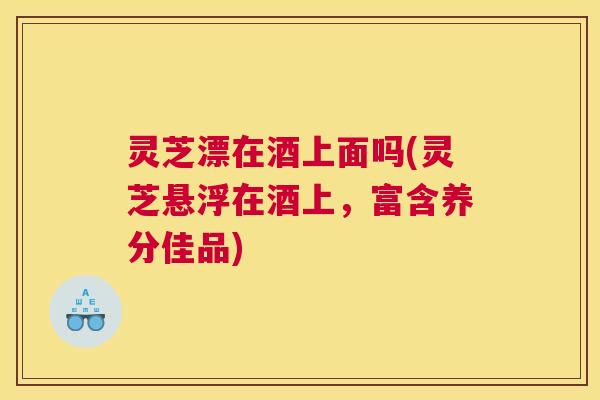 灵芝漂在酒上面吗(灵芝悬浮在酒上，富含养分佳品)
