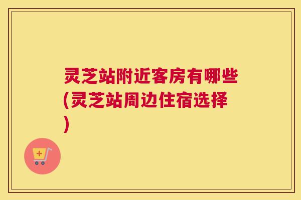灵芝站附近客房有哪些(灵芝站周边住宿选择)