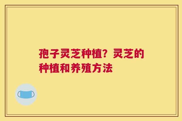 孢子灵芝种植？灵芝的种植和养殖方法