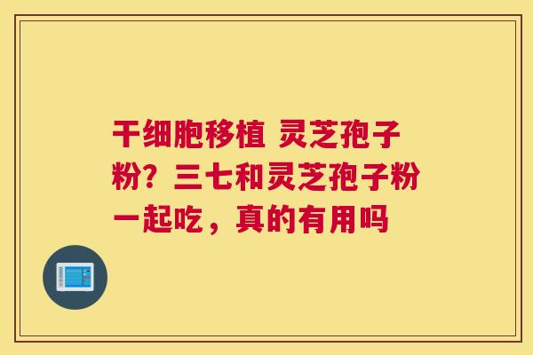 干细胞移植 灵芝孢子粉？三七和灵芝孢子粉一起吃，真的有用吗