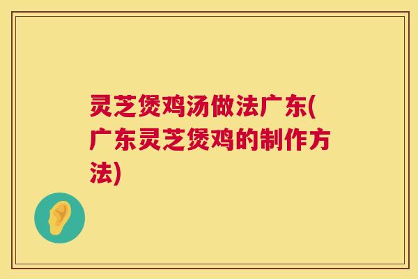灵芝煲鸡汤做法广东(广东灵芝煲鸡的制作方法)