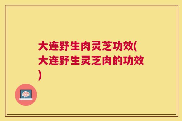 大连野生肉灵芝功效(大连野生灵芝肉的功效)