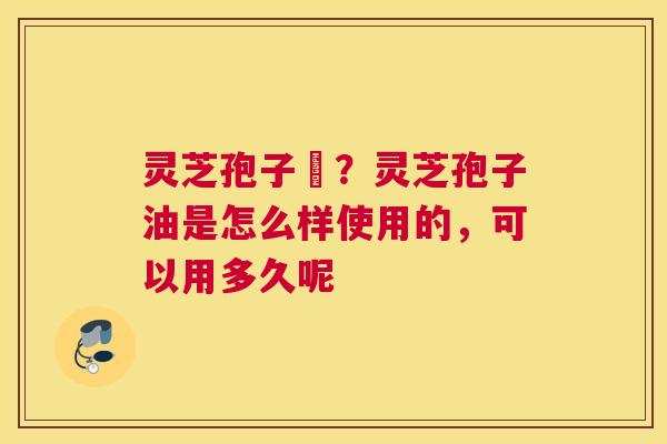 灵芝孢子沺？灵芝孢子油是怎么样使用的，可以用多久呢