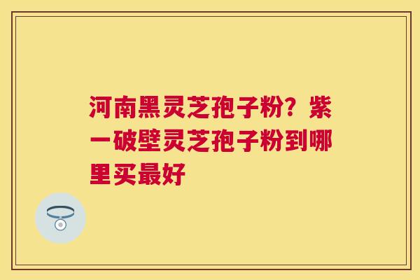 河南黑灵芝孢子粉？紫一破壁灵芝孢子粉到哪里买好