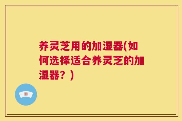 养灵芝用的加湿器(如何选择适合养灵芝的加湿器？)
