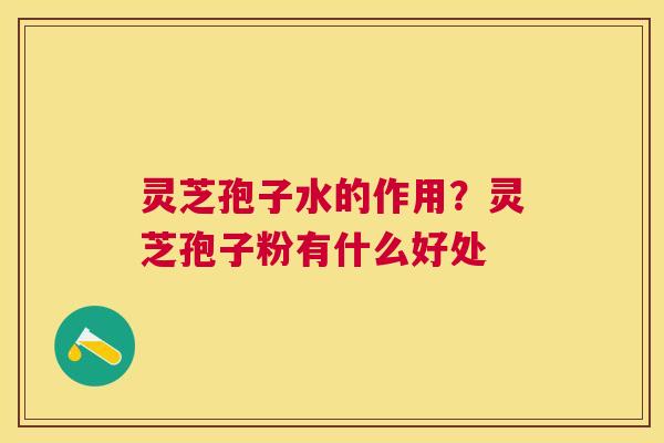 灵芝孢子水的作用？灵芝孢子粉有什么好处