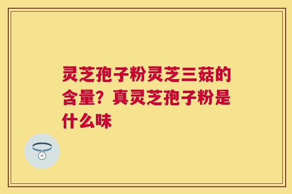 灵芝孢子粉灵芝三菇的含量？真灵芝孢子粉是什么味