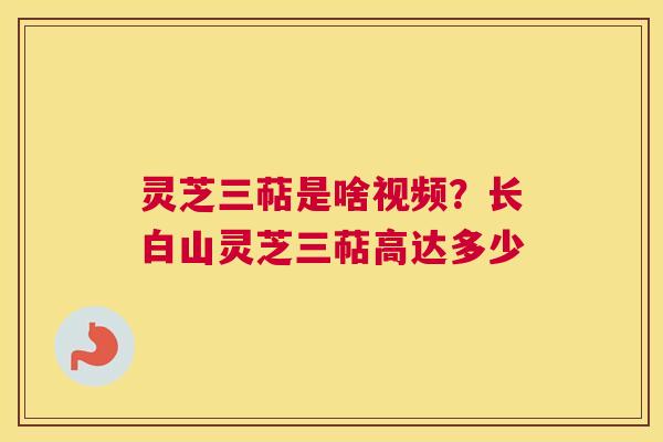 灵芝三萜是啥视频？长白山灵芝三萜高达多少