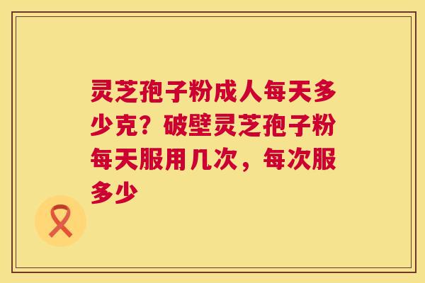 灵芝孢子粉成人每天多少克？破壁灵芝孢子粉每天服用几次，每次服多少