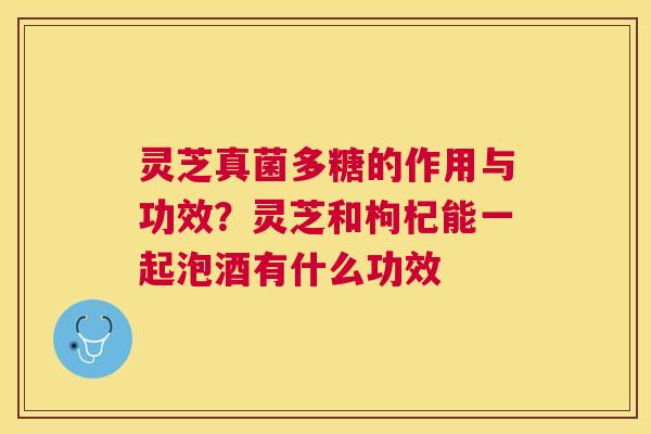 灵芝真菌多糖的作用与功效？灵芝和枸杞能一起泡酒有什么功效
