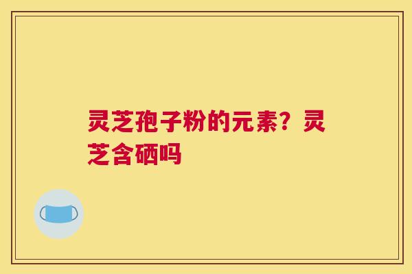 灵芝孢子粉的元素？灵芝含硒吗