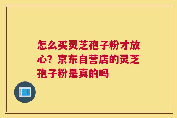 怎么买灵芝孢子粉才放心？京东自营店的灵芝孢子粉是真的吗