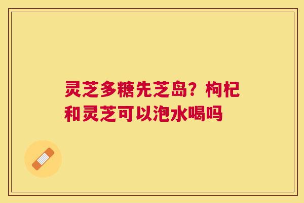 灵芝多糖先芝岛？枸杞和灵芝可以泡水喝吗