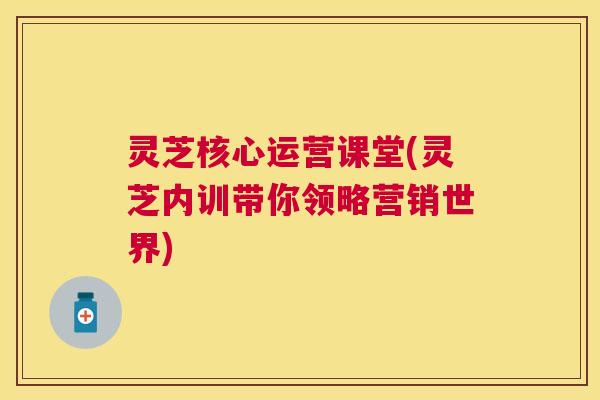 灵芝核心运营课堂(灵芝内训带你领略营销世界)