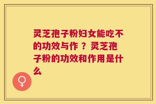 灵芝孢子粉妇女能吃不的功效与作 ？灵芝孢子粉的功效和作用是什么