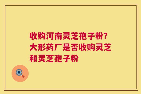 收购河南灵芝孢子粉？大形药厂是否收购灵芝和灵芝孢子粉