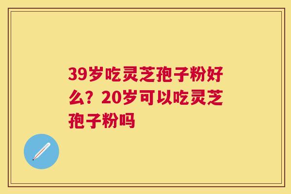 39岁吃灵芝孢子粉好么？20岁可以吃灵芝孢子粉吗