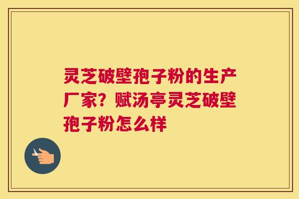 灵芝破壁孢子粉的生产厂家？赋汤亭灵芝破壁孢子粉怎么样