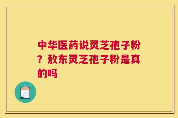 中华医药说灵芝孢子粉？敖东灵芝孢子粉是真的吗